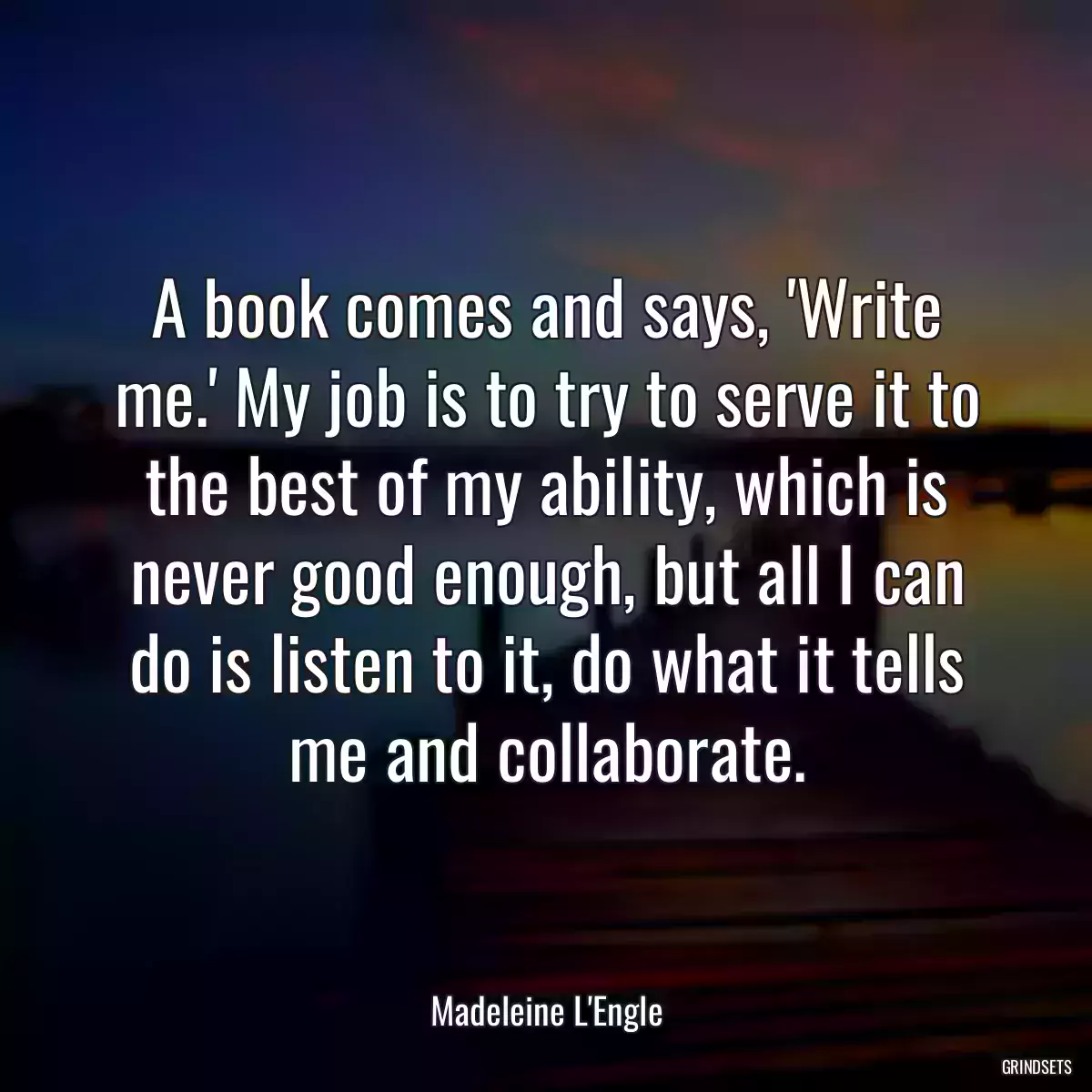 A book comes and says, \'Write me.\' My job is to try to serve it to the best of my ability, which is never good enough, but all I can do is listen to it, do what it tells me and collaborate.