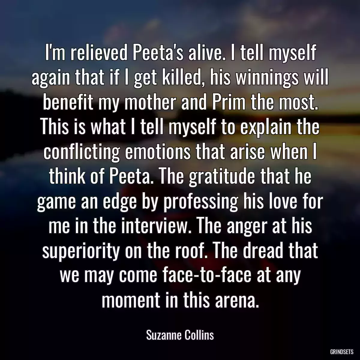 I\'m relieved Peeta\'s alive. I tell myself again that if I get killed, his winnings will benefit my mother and Prim the most. This is what I tell myself to explain the conflicting emotions that arise when I think of Peeta. The gratitude that he game an edge by professing his love for me in the interview. The anger at his superiority on the roof. The dread that we may come face-to-face at any moment in this arena.