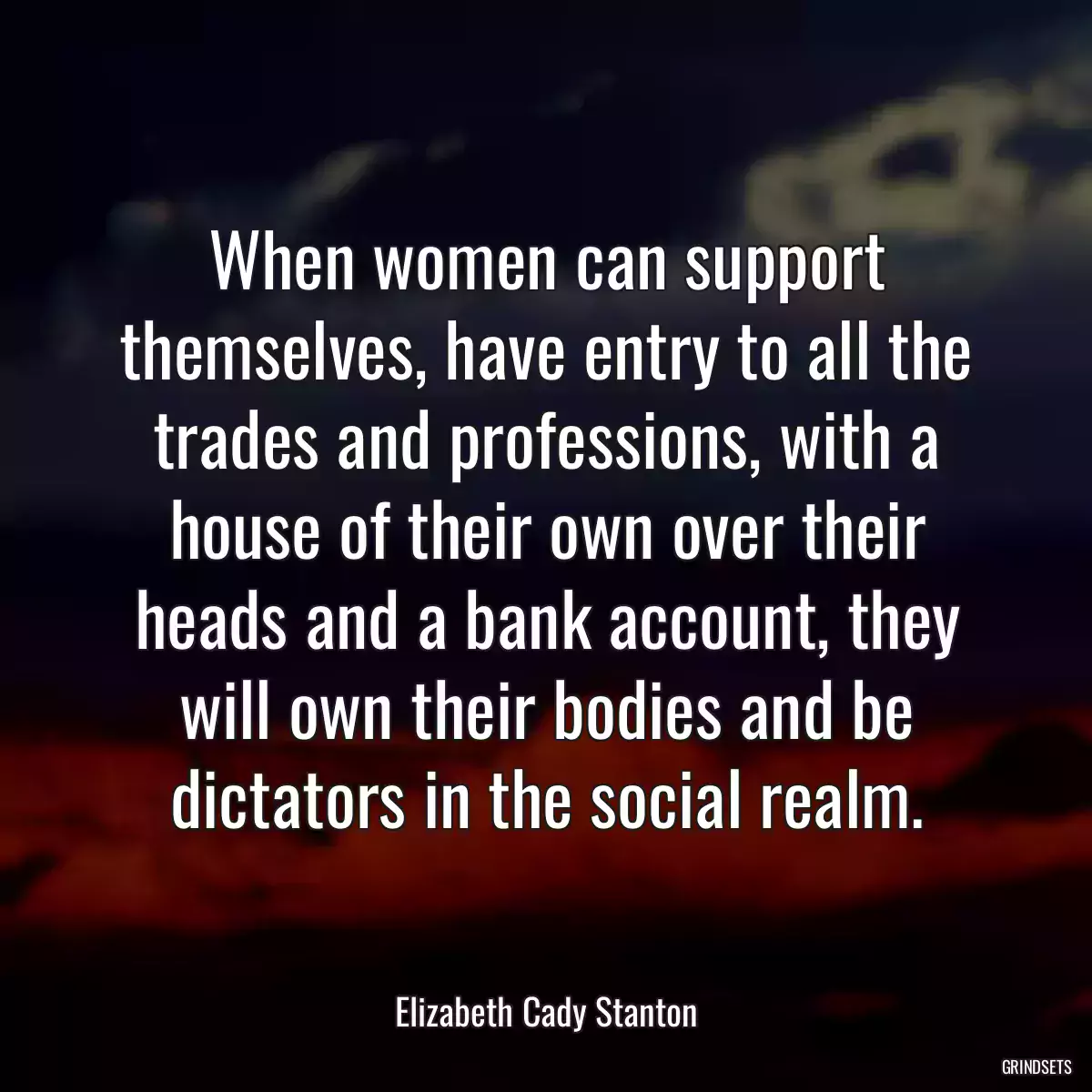 When women can support themselves, have entry to all the trades and professions, with a house of their own over their heads and a bank account, they will own their bodies and be dictators in the social realm.