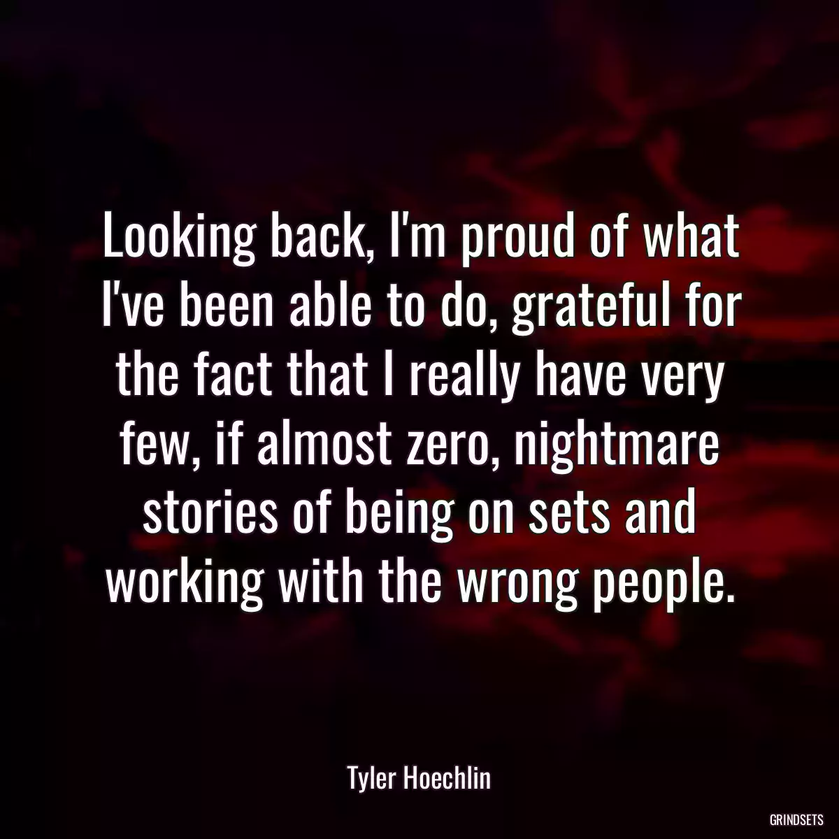 Looking back, I\'m proud of what I\'ve been able to do, grateful for the fact that I really have very few, if almost zero, nightmare stories of being on sets and working with the wrong people.