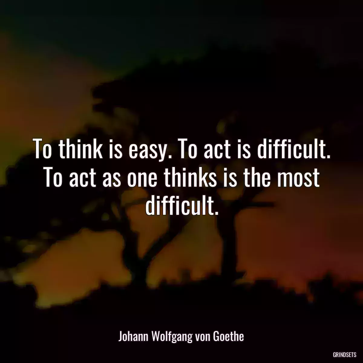 To think is easy. To act is difficult. To act as one thinks is the most difficult.