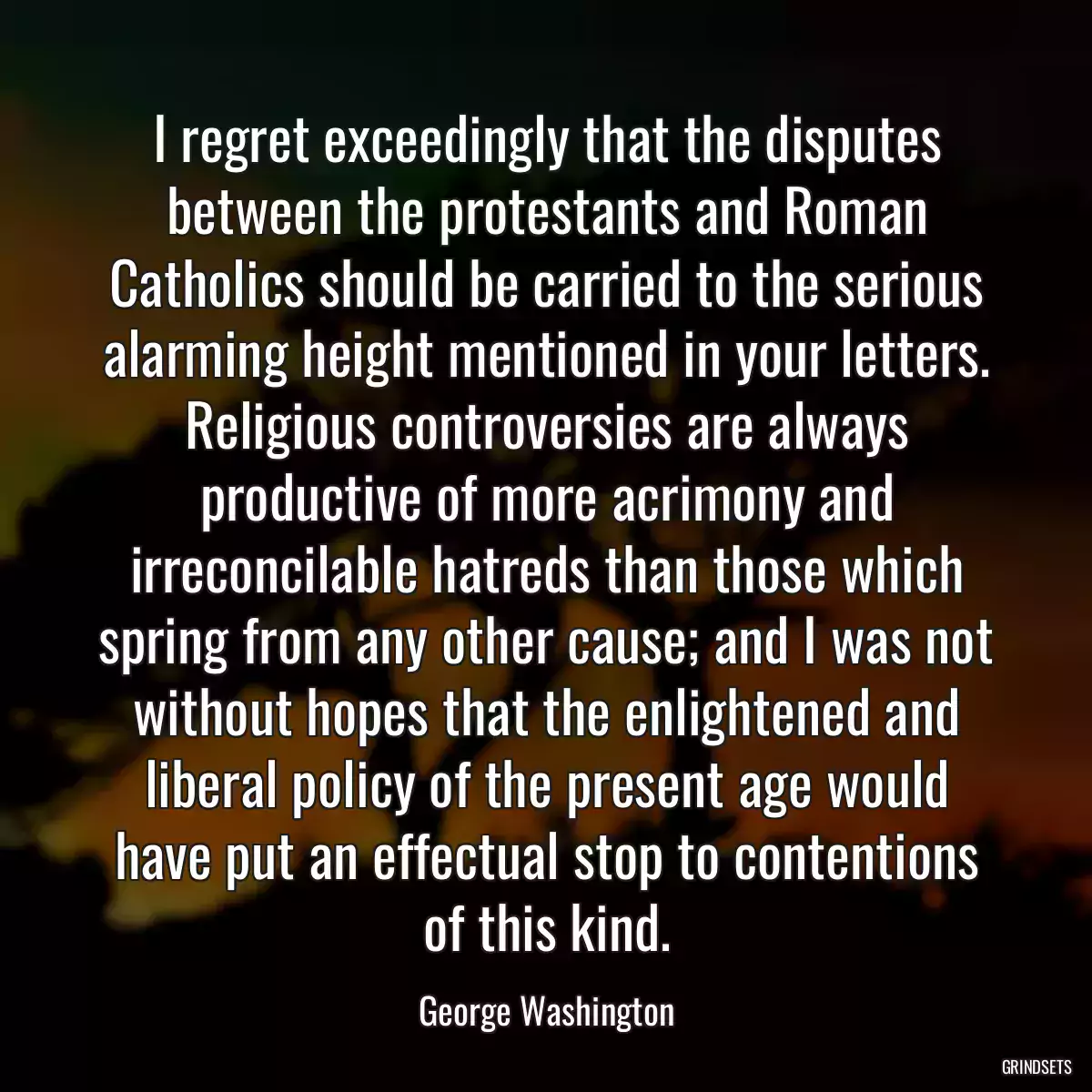 I regret exceedingly that the disputes between the protestants and Roman Catholics should be carried to the serious alarming height mentioned in your letters. Religious controversies are always productive of more acrimony and irreconcilable hatreds than those which spring from any other cause; and I was not without hopes that the enlightened and liberal policy of the present age would have put an effectual stop to contentions of this kind.