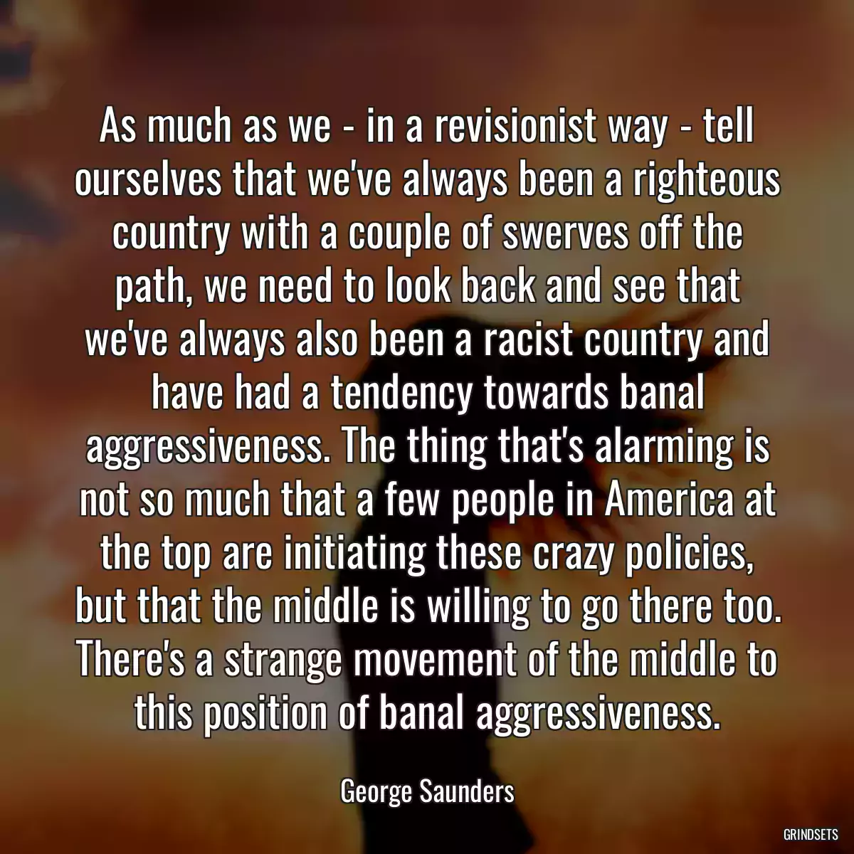 As much as we - in a revisionist way - tell ourselves that we\'ve always been a righteous country with a couple of swerves off the path, we need to look back and see that we\'ve always also been a racist country and have had a tendency towards banal aggressiveness. The thing that\'s alarming is not so much that a few people in America at the top are initiating these crazy policies, but that the middle is willing to go there too. There\'s a strange movement of the middle to this position of banal aggressiveness.