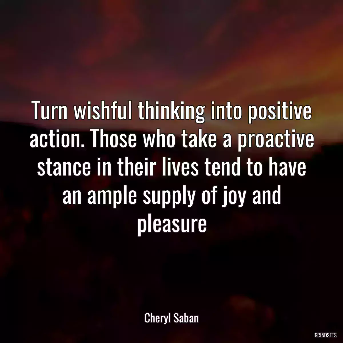 Turn wishful thinking into positive action. Those who take a proactive stance in their lives tend to have an ample supply of joy and pleasure