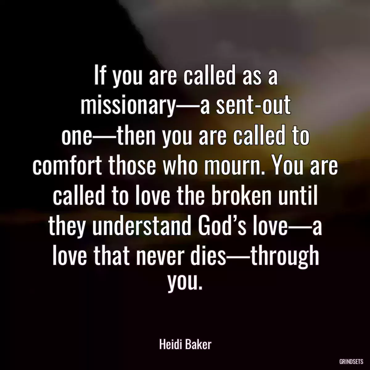 If you are called as a missionary—a sent-out one—then you are called to comfort those who mourn. You are called to love the broken until they understand God’s love—a love that never dies—through you.