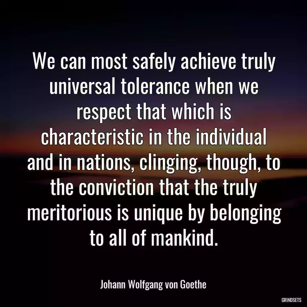 We can most safely achieve truly universal tolerance when we respect that which is characteristic in the individual and in nations, clinging, though, to the conviction that the truly meritorious is unique by belonging to all of mankind.