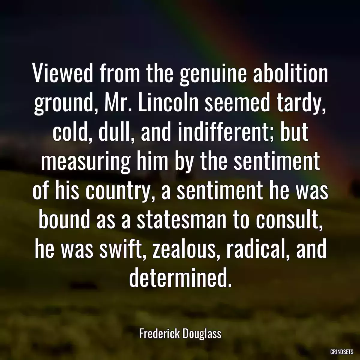 Viewed from the genuine abolition ground, Mr. Lincoln seemed tardy, cold, dull, and indifferent; but measuring him by the sentiment of his country, a sentiment he was bound as a statesman to consult, he was swift, zealous, radical, and determined.