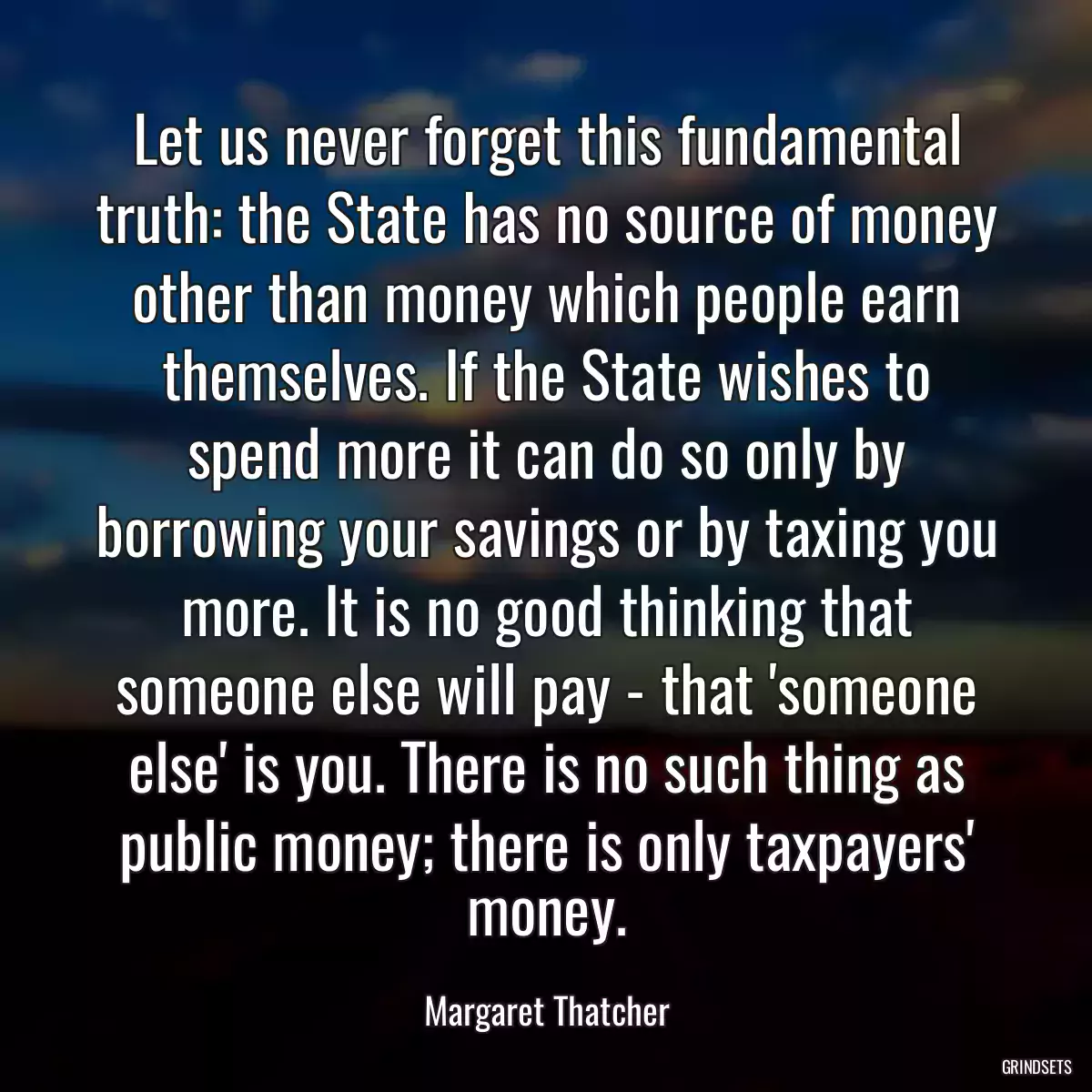 Let us never forget this fundamental truth: the State has no source of money other than money which people earn themselves. If the State wishes to spend more it can do so only by borrowing your savings or by taxing you more. It is no good thinking that someone else will pay - that \'someone else\' is you. There is no such thing as public money; there is only taxpayers\' money.