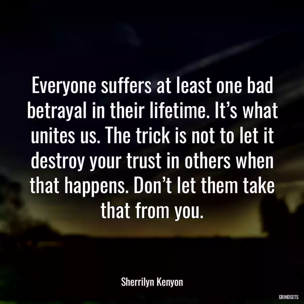 Everyone suffers at least one bad betrayal in their lifetime. It’s what unites us. The trick is not to let it destroy your trust in others when that happens. Don’t let them take that from you.