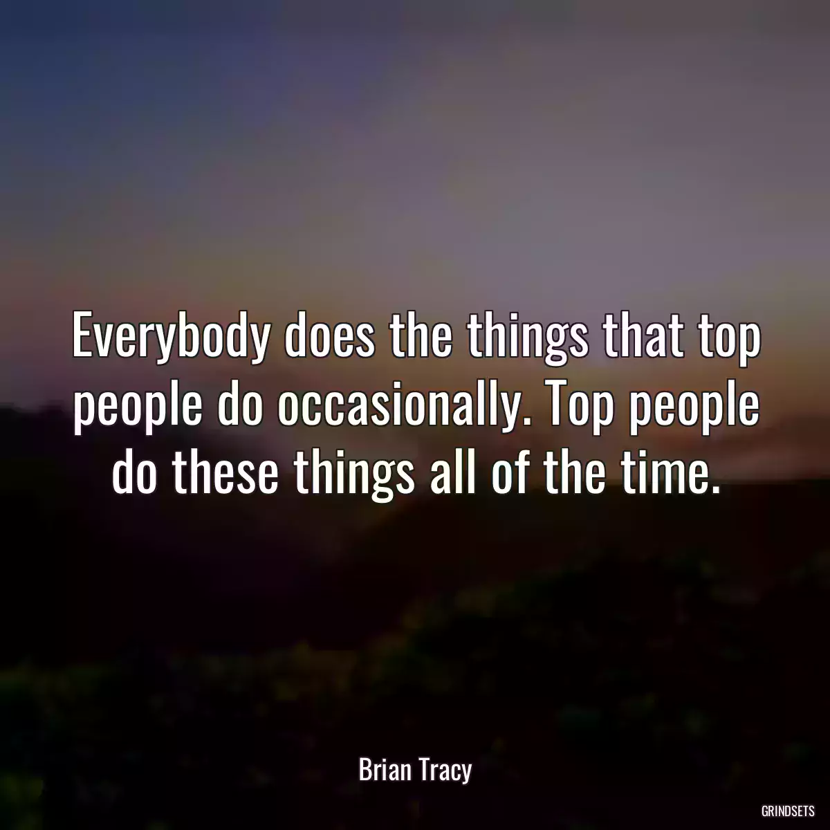 Everybody does the things that top people do occasionally. Top people do these things all of the time.