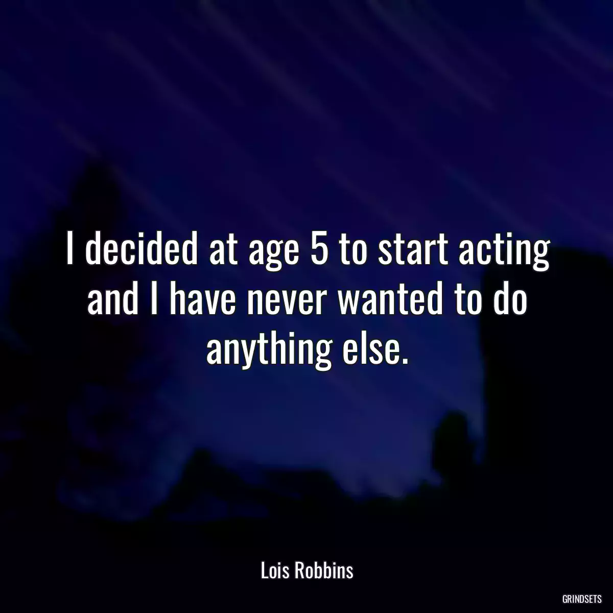 I decided at age 5 to start acting and I have never wanted to do anything else.