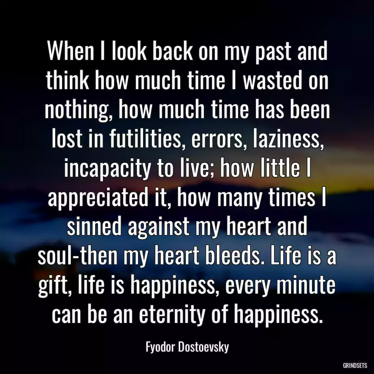 When I look back on my past and think how much time I wasted on nothing, how much time has been lost in futilities, errors, laziness, incapacity to live; how little I appreciated it, how many times I sinned against my heart and soul-then my heart bleeds. Life is a gift, life is happiness, every minute can be an eternity of happiness.