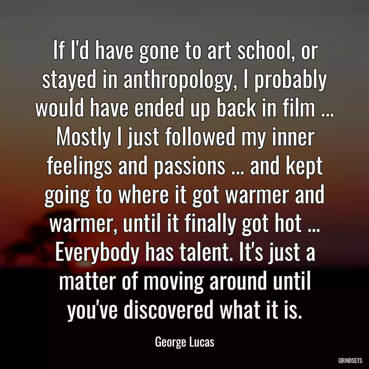 If I\'d have gone to art school, or stayed in anthropology, I probably would have ended up back in film ... Mostly I just followed my inner feelings and passions ... and kept going to where it got warmer and warmer, until it finally got hot ... Everybody has talent. It\'s just a matter of moving around until you\'ve discovered what it is.