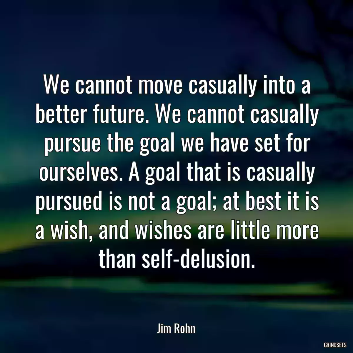 We cannot move casually into a better future. We cannot casually pursue the goal we have set for ourselves. A goal that is casually pursued is not a goal; at best it is a wish, and wishes are little more than self-delusion.