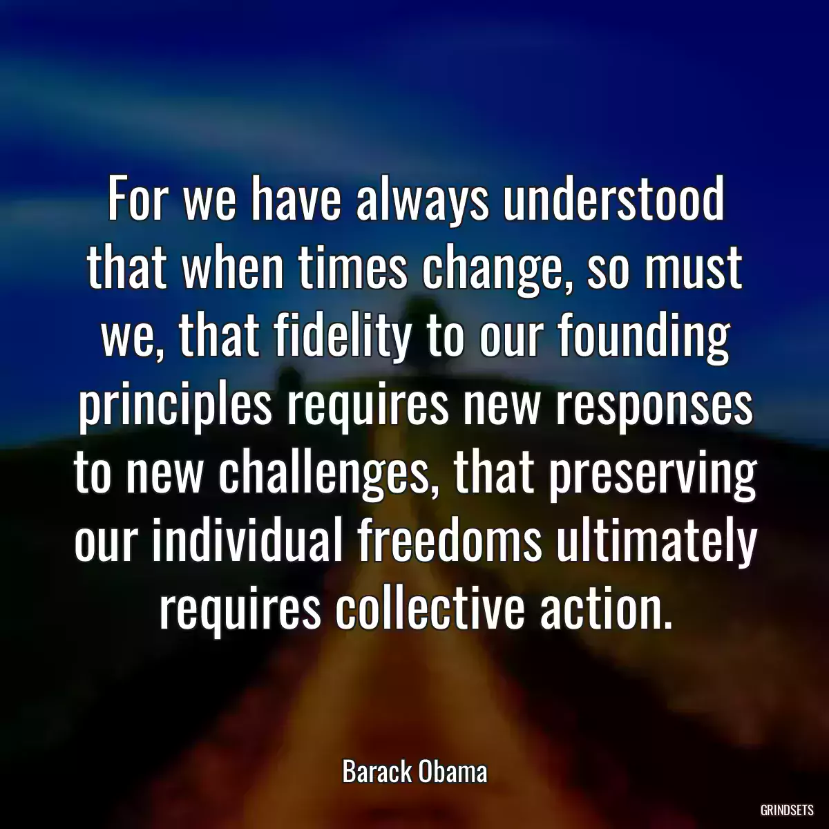 For we have always understood that when times change, so must we, that fidelity to our founding principles requires new responses to new challenges, that preserving our individual freedoms ultimately requires collective action.