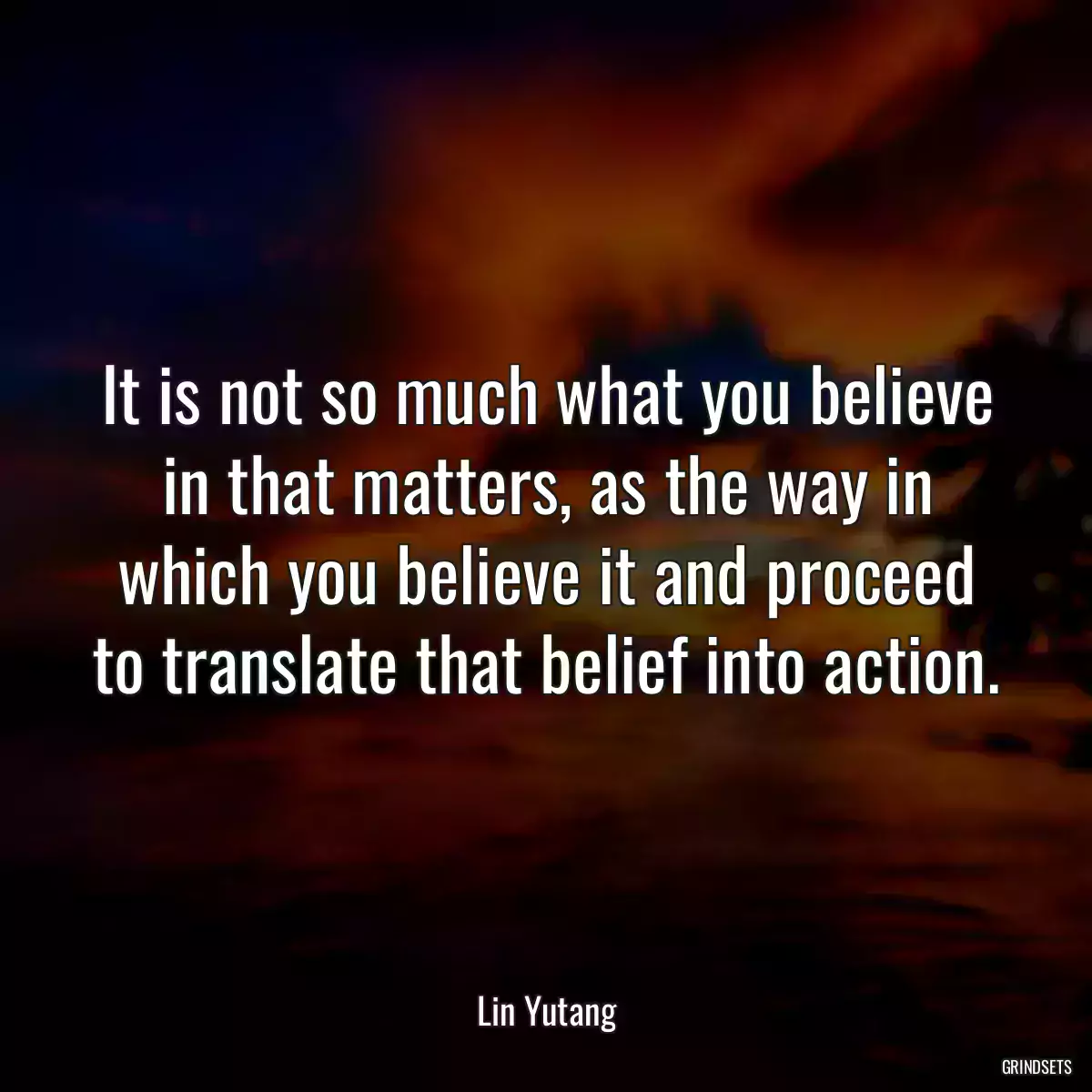 It is not so much what you believe in that matters, as the way in which you believe it and proceed to translate that belief into action.