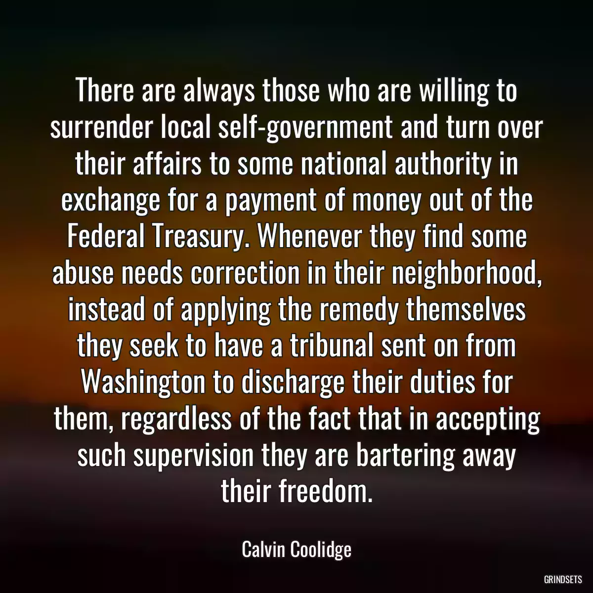 There are always those who are willing to surrender local self-government and turn over their affairs to some national authority in exchange for a payment of money out of the Federal Treasury. Whenever they find some abuse needs correction in their neighborhood, instead of applying the remedy themselves they seek to have a tribunal sent on from Washington to discharge their duties for them, regardless of the fact that in accepting such supervision they are bartering away their freedom.