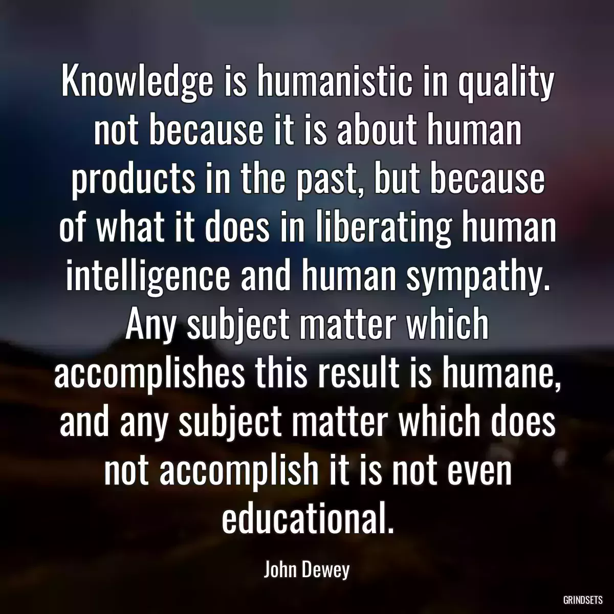 Knowledge is humanistic in quality not because it is about human products in the past, but because of what it does in liberating human intelligence and human sympathy. Any subject matter which accomplishes this result is humane, and any subject matter which does not accomplish it is not even educational.