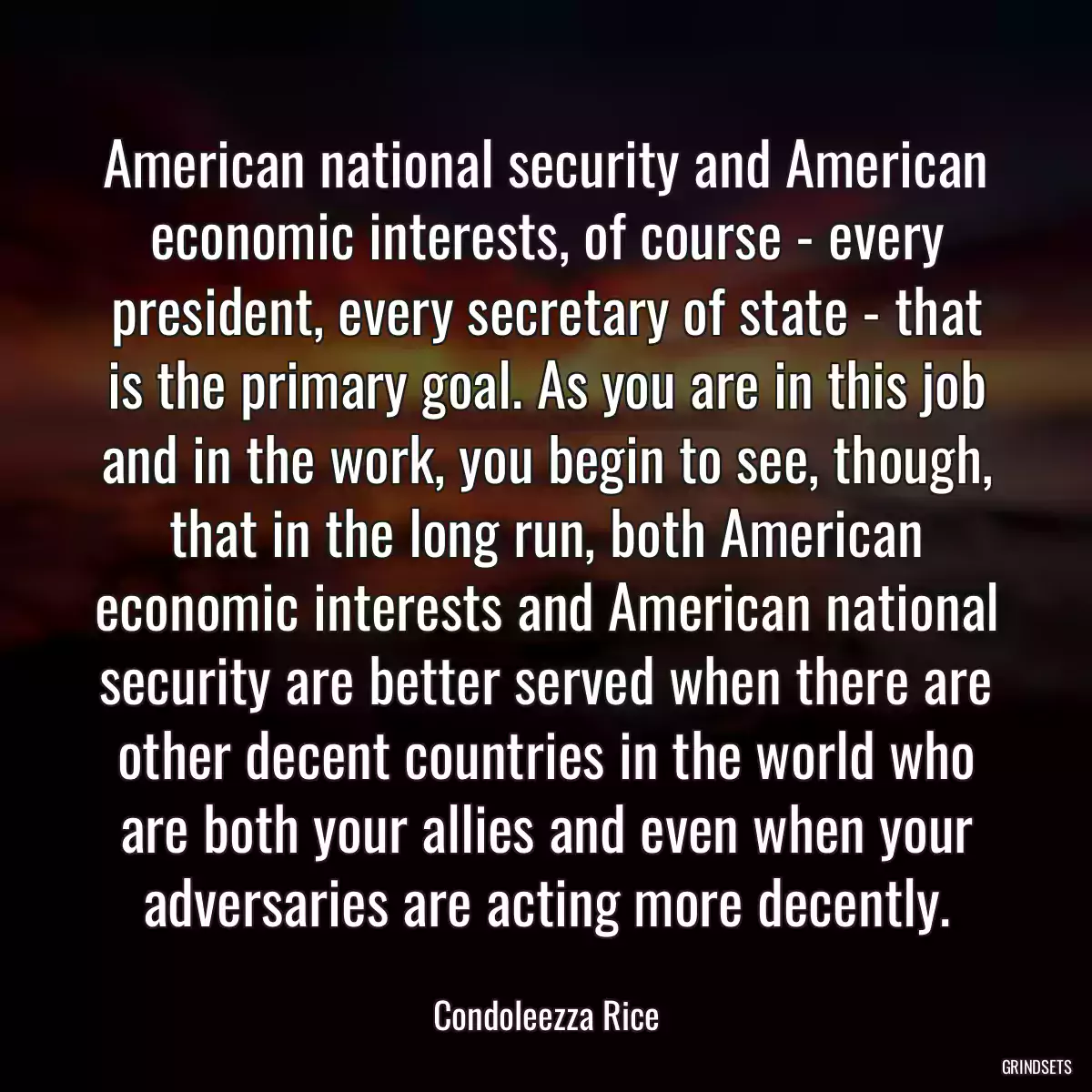 American national security and American economic interests, of course - every president, every secretary of state - that is the primary goal. As you are in this job and in the work, you begin to see, though, that in the long run, both American economic interests and American national security are better served when there are other decent countries in the world who are both your allies and even when your adversaries are acting more decently.