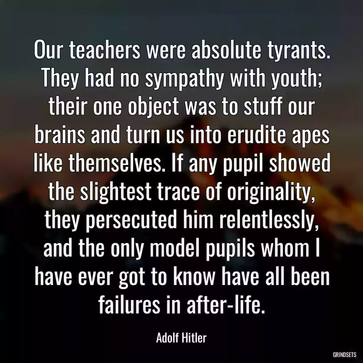 Our teachers were absolute tyrants. They had no sympathy with youth; their one object was to stuff our brains and turn us into erudite apes like themselves. If any pupil showed the slightest trace of originality, they persecuted him relentlessly, and the only model pupils whom I have ever got to know have all been failures in after-life.