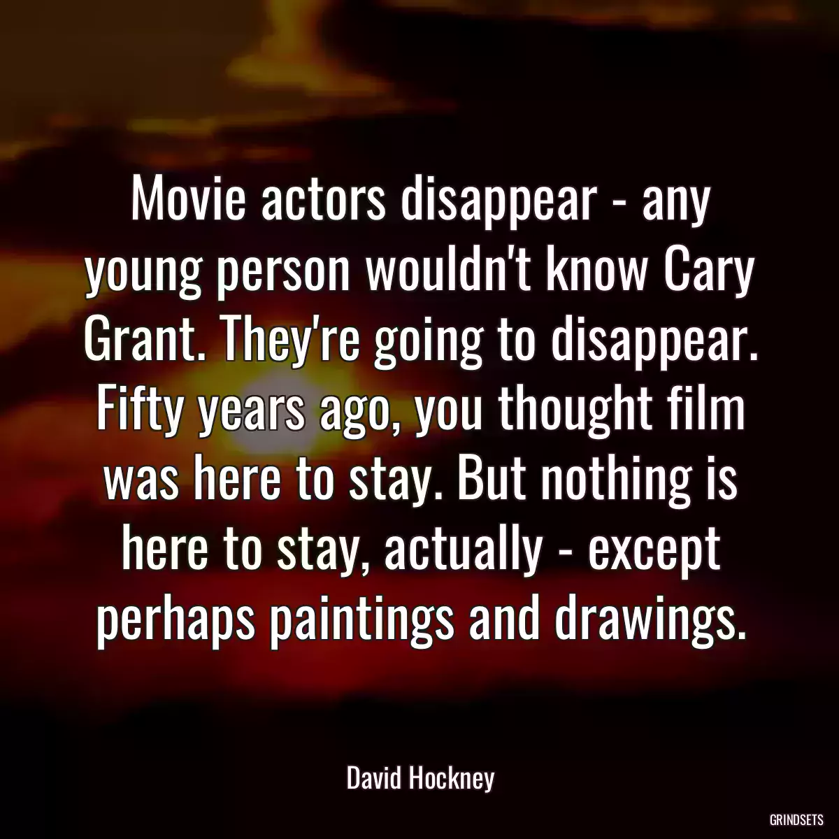 Movie actors disappear - any young person wouldn\'t know Cary Grant. They\'re going to disappear. Fifty years ago, you thought film was here to stay. But nothing is here to stay, actually - except perhaps paintings and drawings.