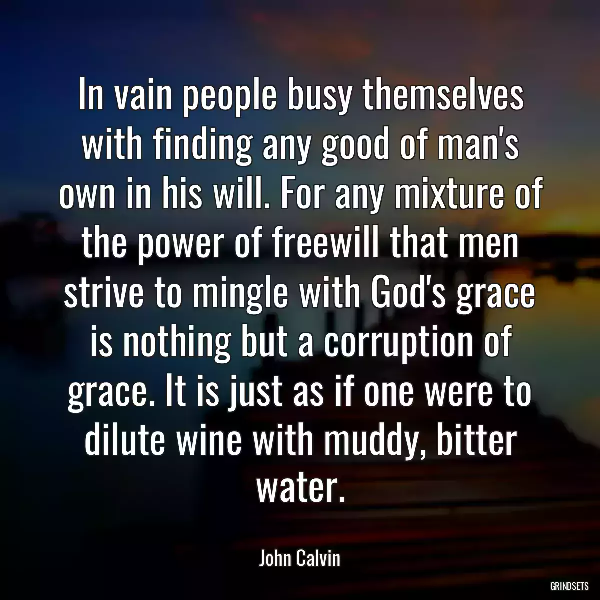 In vain people busy themselves with finding any good of man\'s own in his will. For any mixture of the power of freewill that men strive to mingle with God\'s grace is nothing but a corruption of grace. It is just as if one were to dilute wine with muddy, bitter water.