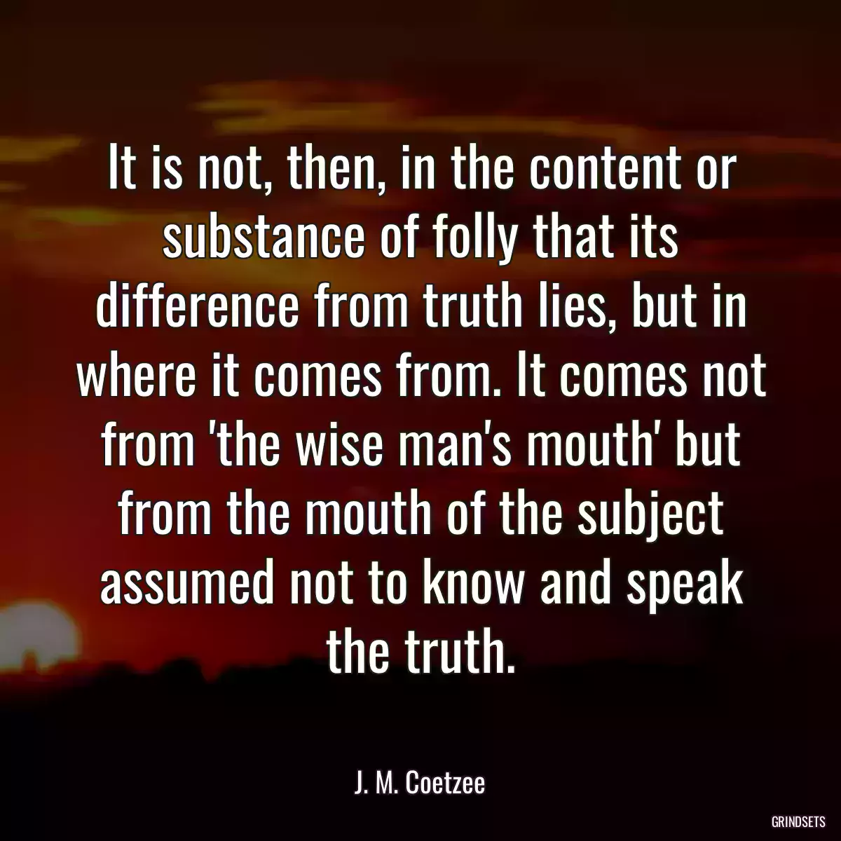 It is not, then, in the content or substance of folly that its difference from truth lies, but in where it comes from. It comes not from \'the wise man\'s mouth\' but from the mouth of the subject assumed not to know and speak the truth.