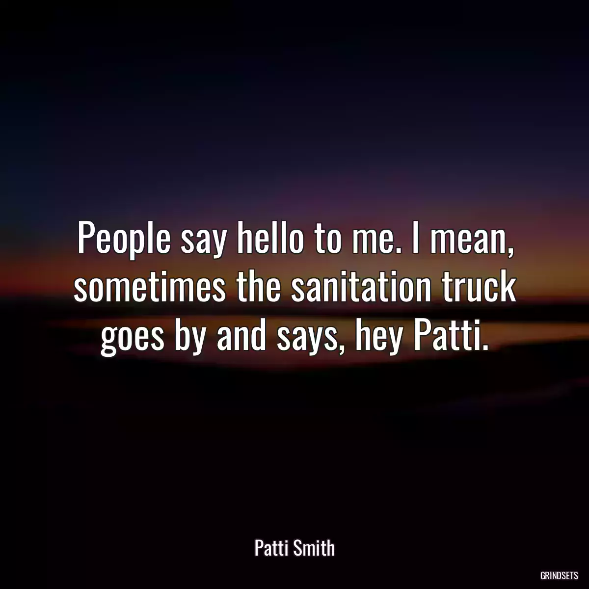 People say hello to me. I mean, sometimes the sanitation truck goes by and says, hey Patti.