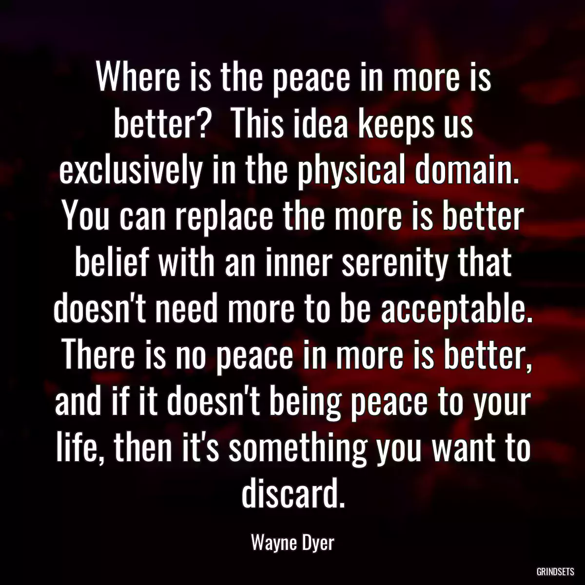 Where is the peace in more is better?  This idea keeps us exclusively in the physical domain.  You can replace the more is better belief with an inner serenity that doesn\'t need more to be acceptable.  There is no peace in more is better, and if it doesn\'t being peace to your life, then it\'s something you want to discard.