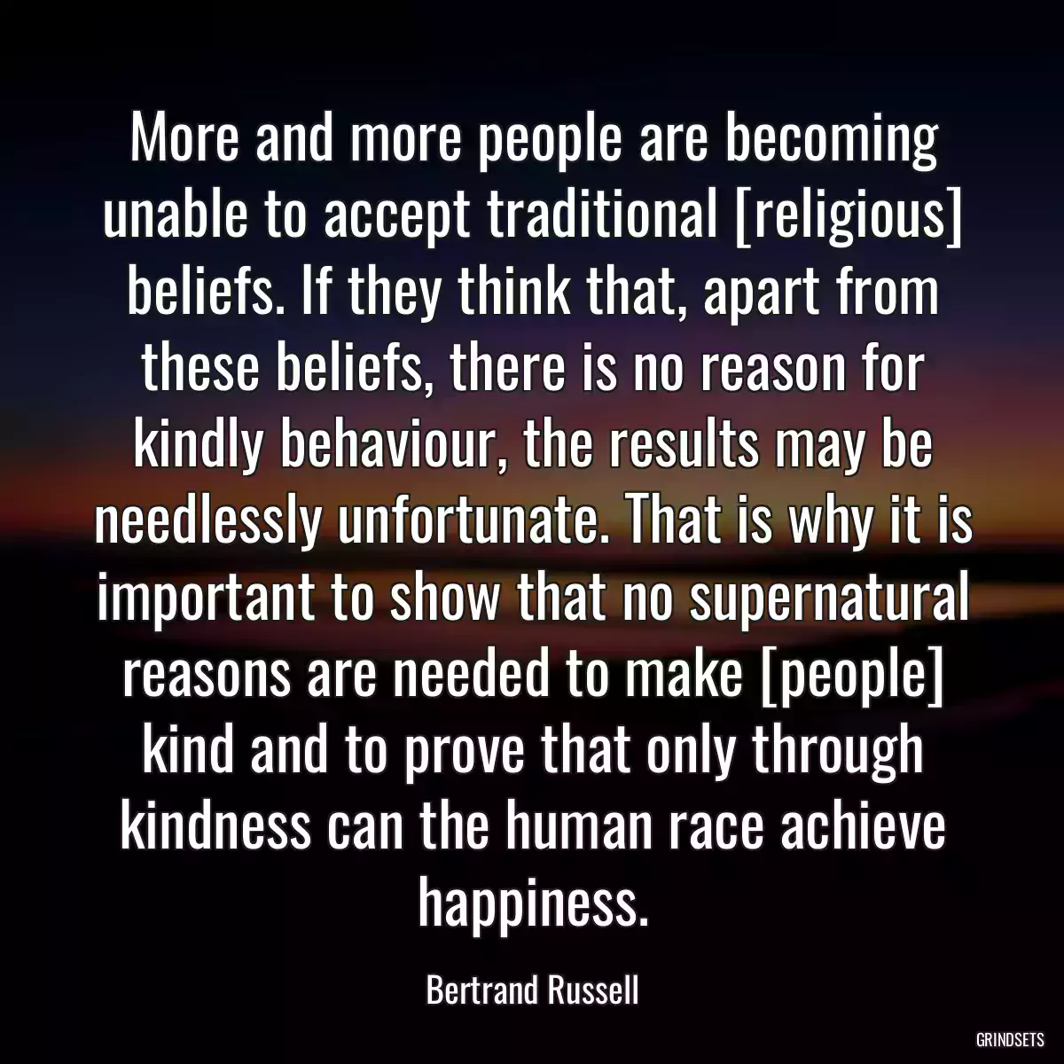 More and more people are becoming unable to accept traditional [religious] beliefs. If they think that, apart from these beliefs, there is no reason for kindly behaviour, the results may be needlessly unfortunate. That is why it is important to show that no supernatural reasons are needed to make [people] kind and to prove that only through kindness can the human race achieve happiness.