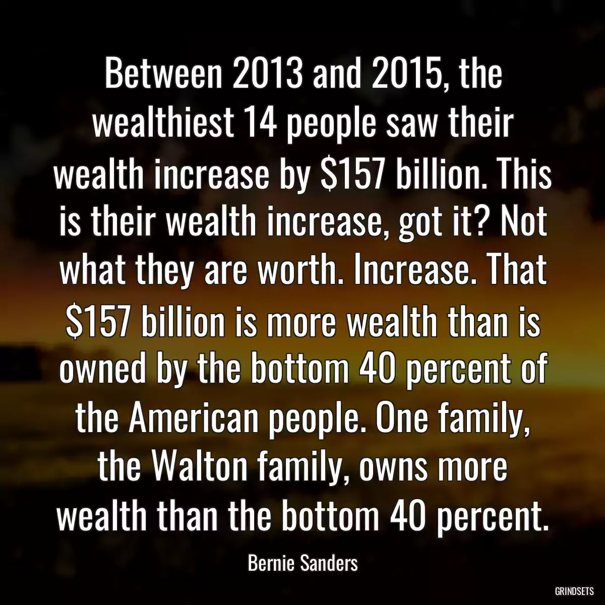 Between 2013 and 2015, the wealthiest 14 people saw their wealth increase by $157 billion. This is their wealth increase, got it? Not what they are worth. Increase. That $157 billion is more wealth than is owned by the bottom 40 percent of the American people. One family, the Walton family, owns more wealth than the bottom 40 percent.