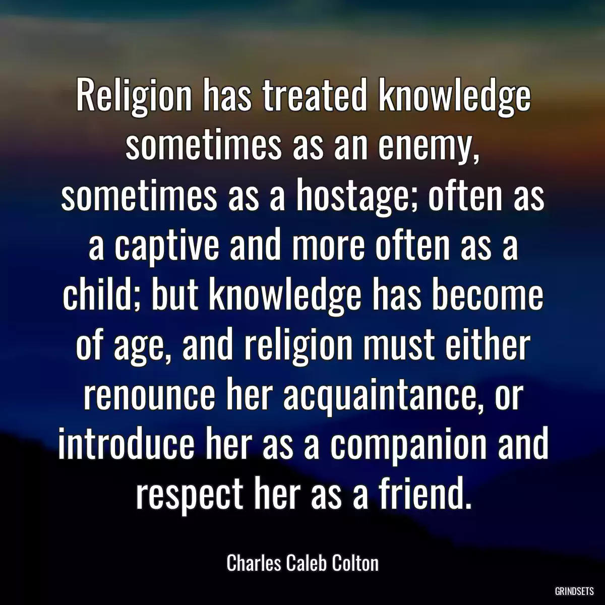 Religion has treated knowledge sometimes as an enemy, sometimes as a hostage; often as a captive and more often as a child; but knowledge has become of age, and religion must either renounce her acquaintance, or introduce her as a companion and respect her as a friend.