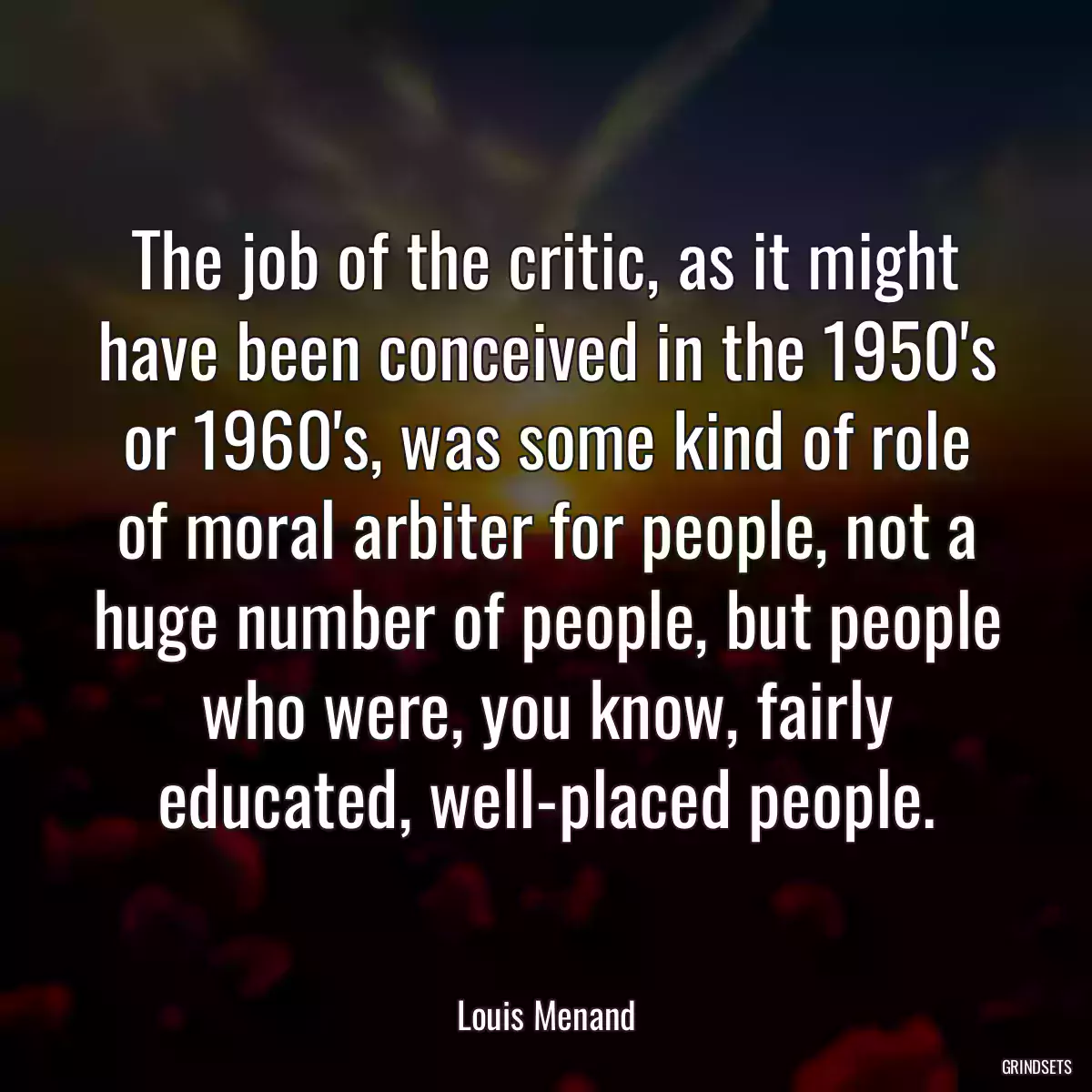 The job of the critic, as it might have been conceived in the 1950\'s or 1960\'s, was some kind of role of moral arbiter for people, not a huge number of people, but people who were, you know, fairly educated, well-placed people.