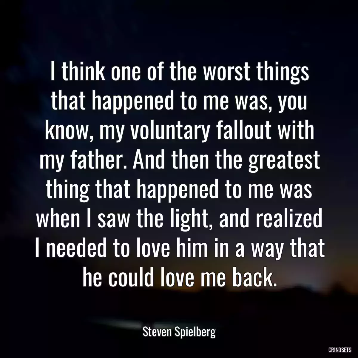 I think one of the worst things that happened to me was, you know, my voluntary fallout with my father. And then the greatest thing that happened to me was when I saw the light, and realized I needed to love him in a way that he could love me back.