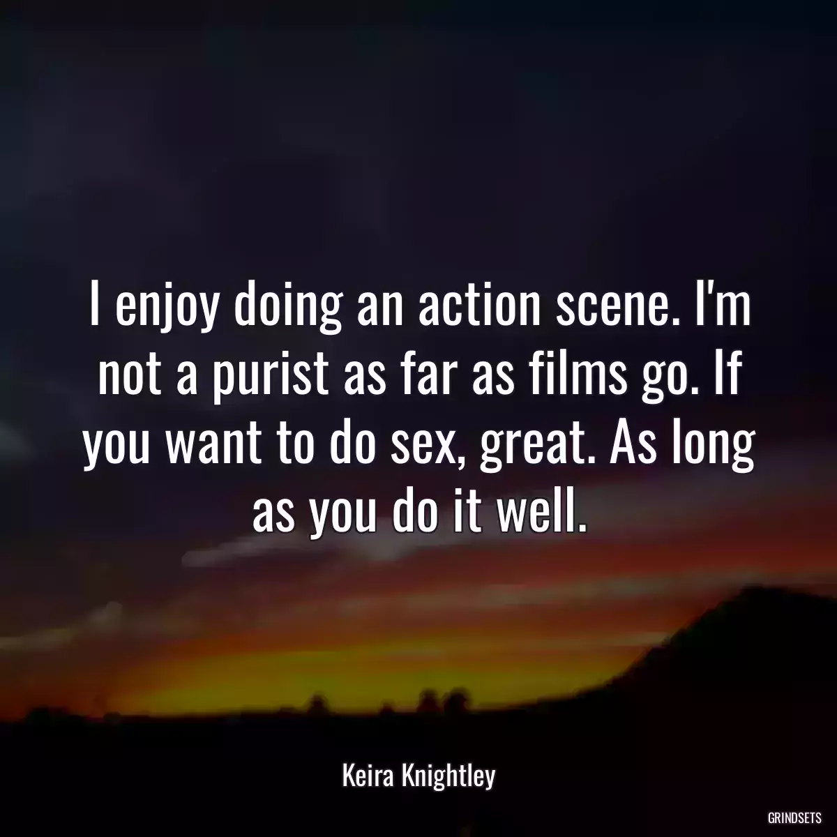 I enjoy doing an action scene. I\'m not a purist as far as films go. If you want to do sex, great. As long as you do it well.