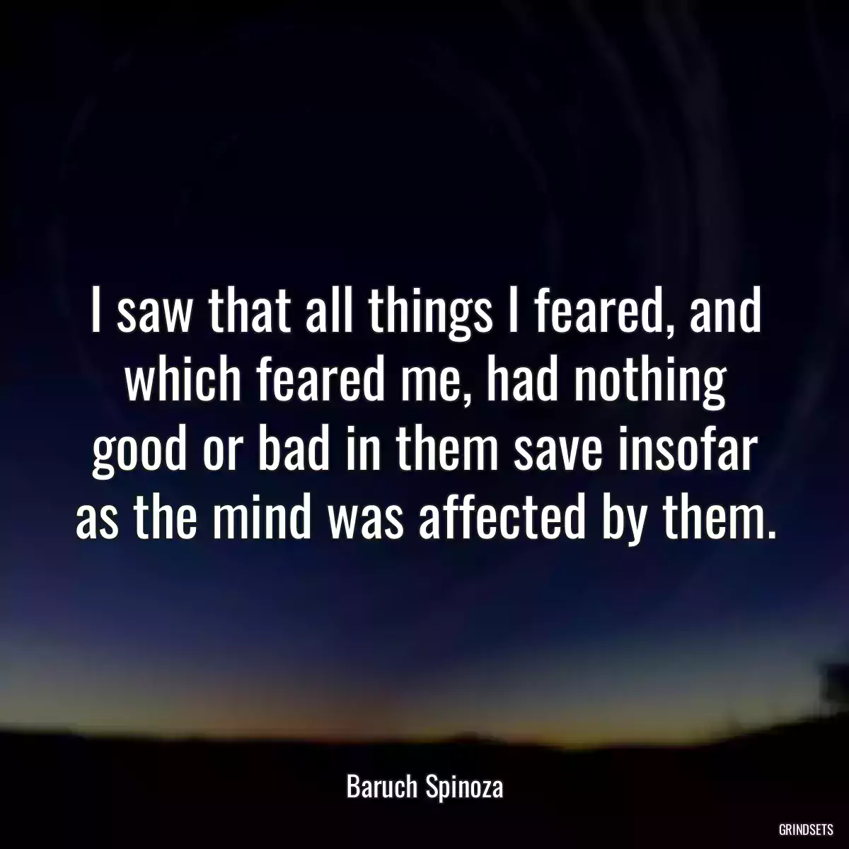 I saw that all things I feared, and which feared me, had nothing good or bad in them save insofar as the mind was affected by them.