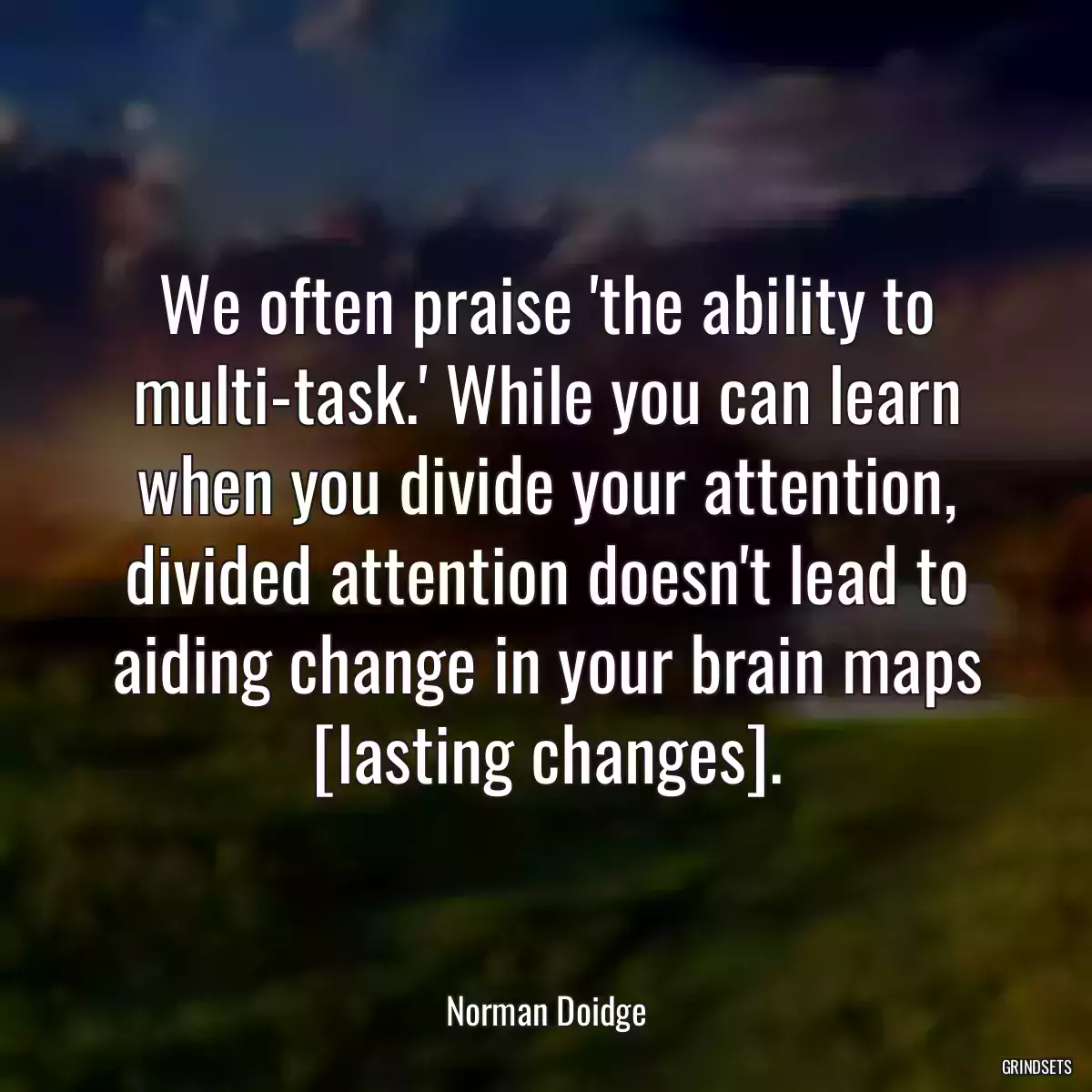 We often praise \'the ability to multi-task.\' While you can learn when you divide your attention, divided attention doesn\'t lead to aiding change in your brain maps [lasting changes].