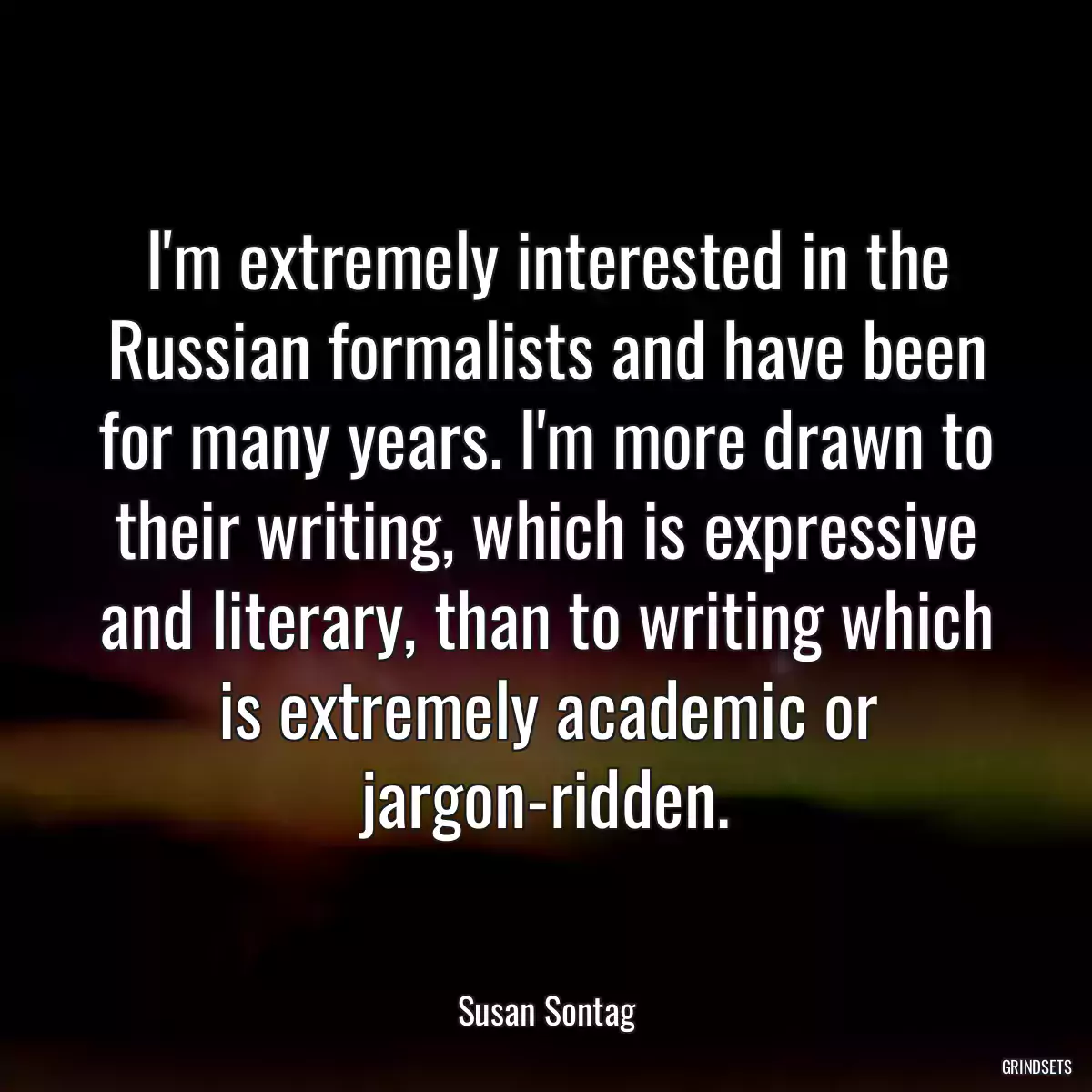 I\'m extremely interested in the Russian formalists and have been for many years. I\'m more drawn to their writing, which is expressive and literary, than to writing which is extremely academic or jargon-ridden.