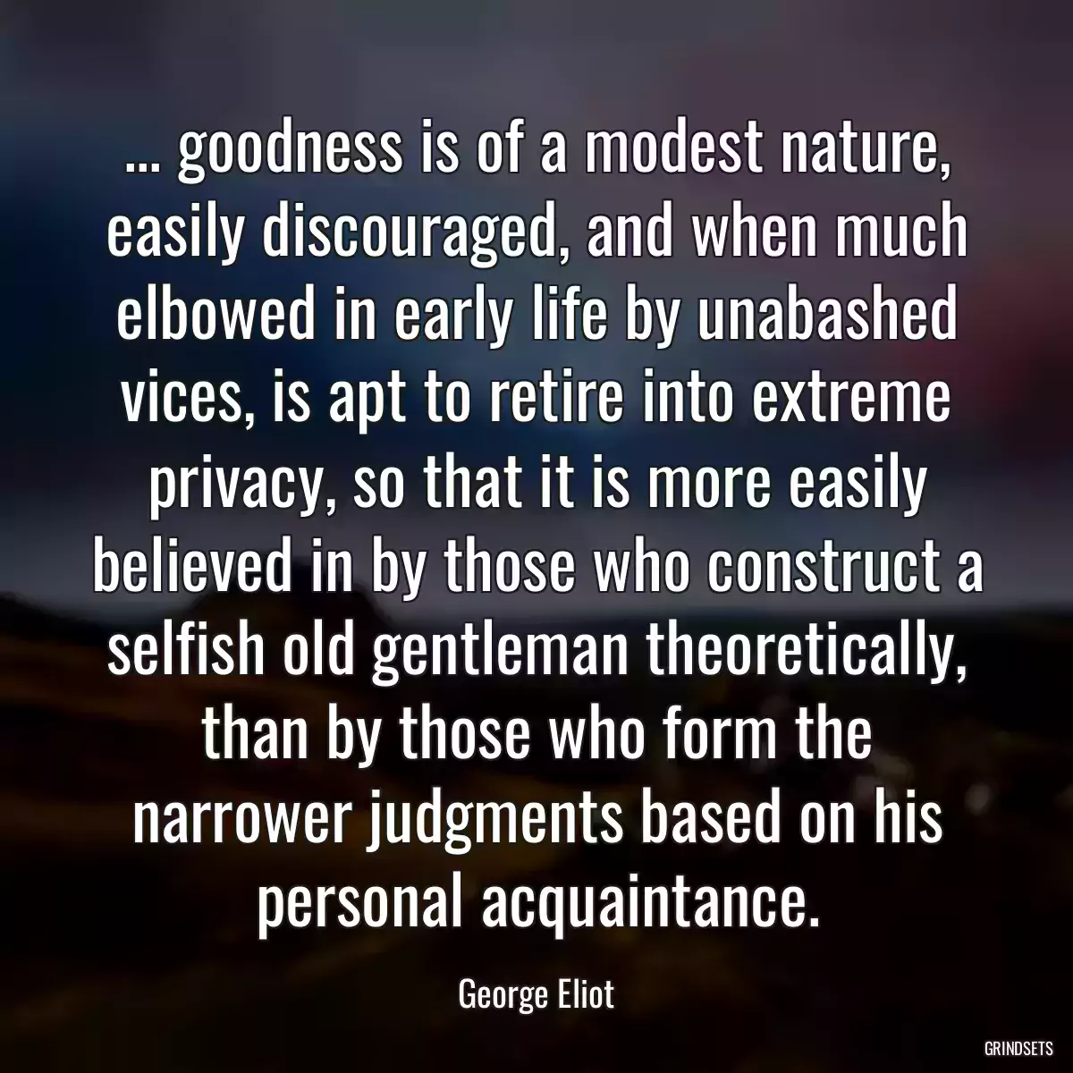 ... goodness is of a modest nature, easily discouraged, and when much elbowed in early life by unabashed vices, is apt to retire into extreme privacy, so that it is more easily believed in by those who construct a selfish old gentleman theoretically, than by those who form the narrower judgments based on his personal acquaintance.