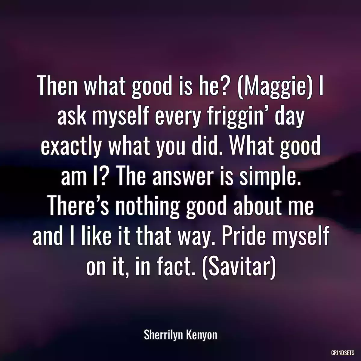 Then what good is he? (Maggie) I ask myself every friggin’ day exactly what you did. What good am I? The answer is simple. There’s nothing good about me and I like it that way. Pride myself on it, in fact. (Savitar)