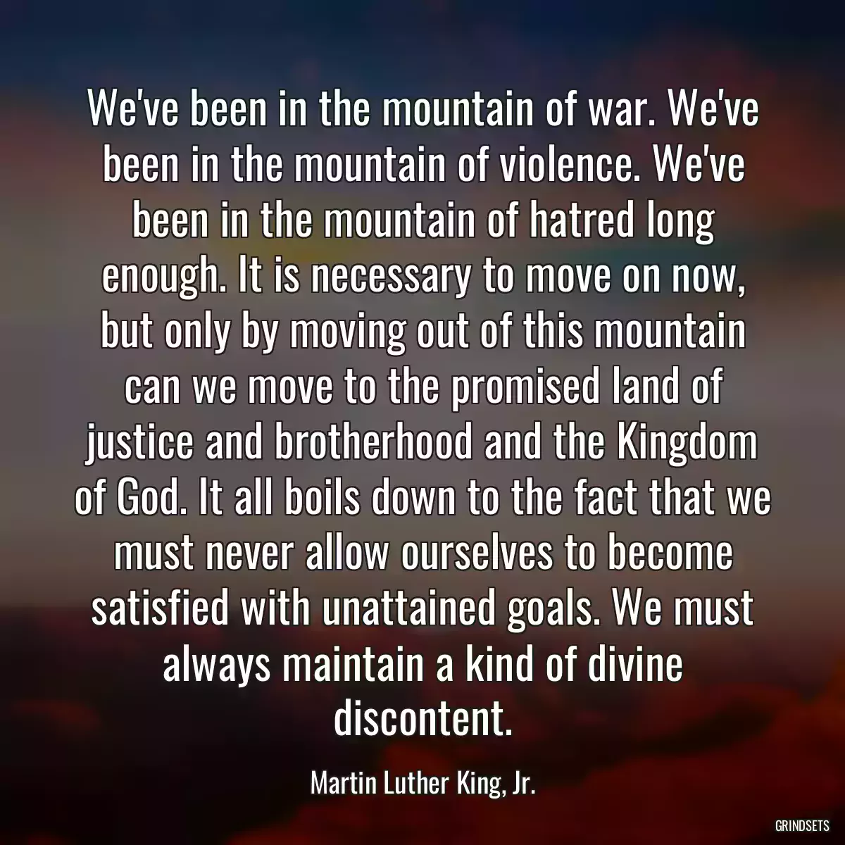 We\'ve been in the mountain of war. We\'ve been in the mountain of violence. We\'ve been in the mountain of hatred long enough. It is necessary to move on now, but only by moving out of this mountain can we move to the promised land of justice and brotherhood and the Kingdom of God. It all boils down to the fact that we must never allow ourselves to become satisfied with unattained goals. We must always maintain a kind of divine discontent.