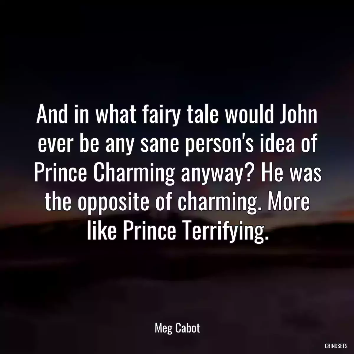 And in what fairy tale would John ever be any sane person\'s idea of Prince Charming anyway? He was the opposite of charming. More like Prince Terrifying.