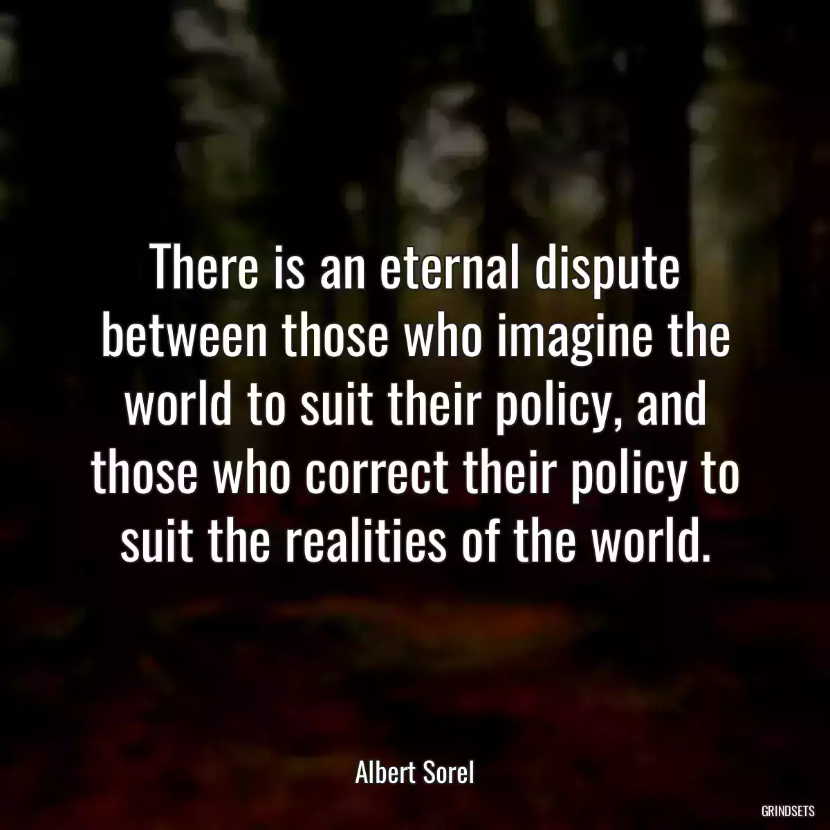 There is an eternal dispute between those who imagine the world to suit their policy, and those who correct their policy to suit the realities of the world.