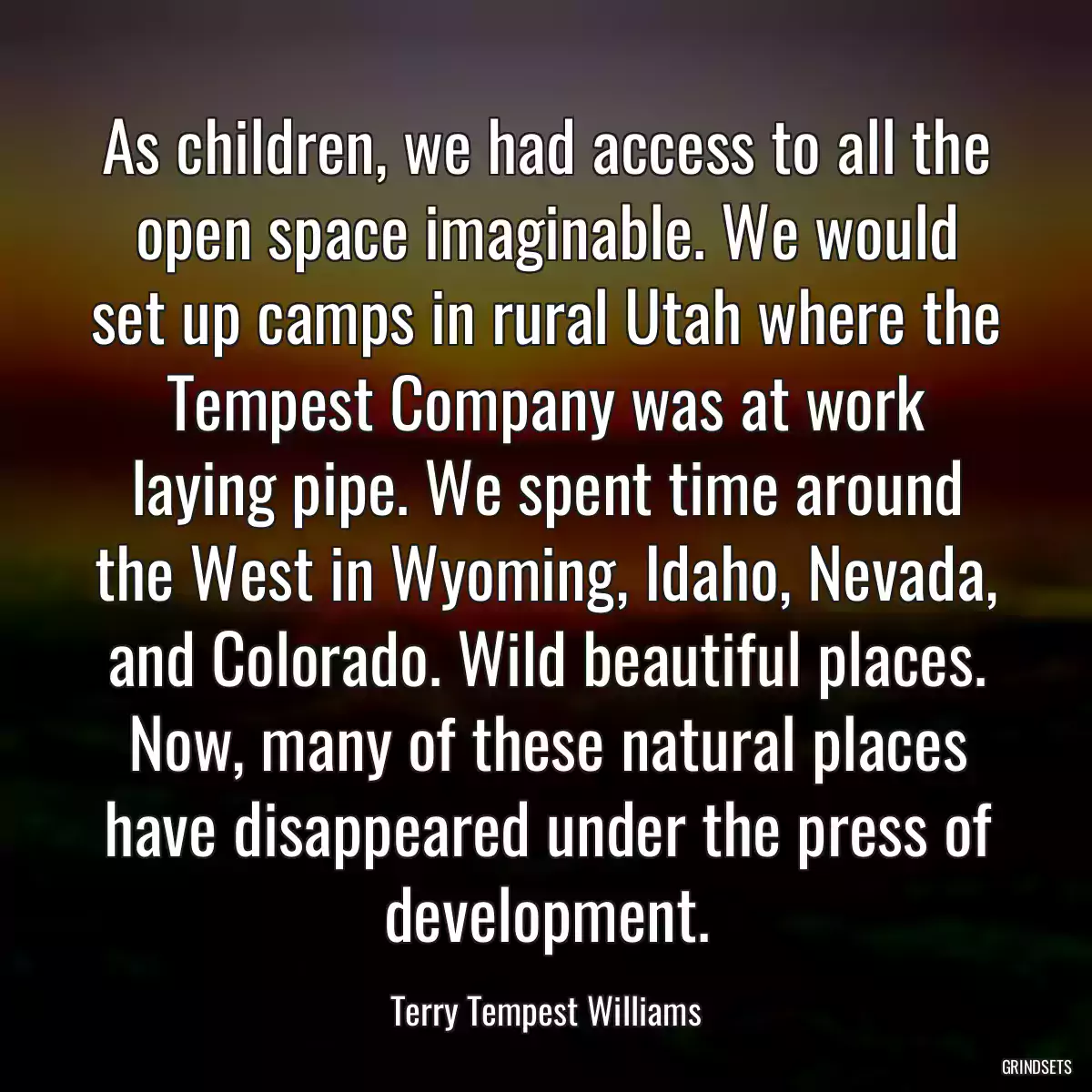 As children, we had access to all the open space imaginable. We would set up camps in rural Utah where the Tempest Company was at work laying pipe. We spent time around the West in Wyoming, Idaho, Nevada, and Colorado. Wild beautiful places. Now, many of these natural places have disappeared under the press of development.