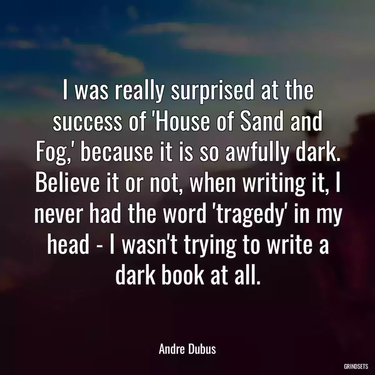 I was really surprised at the success of \'House of Sand and Fog,\' because it is so awfully dark. Believe it or not, when writing it, I never had the word \'tragedy\' in my head - I wasn\'t trying to write a dark book at all.