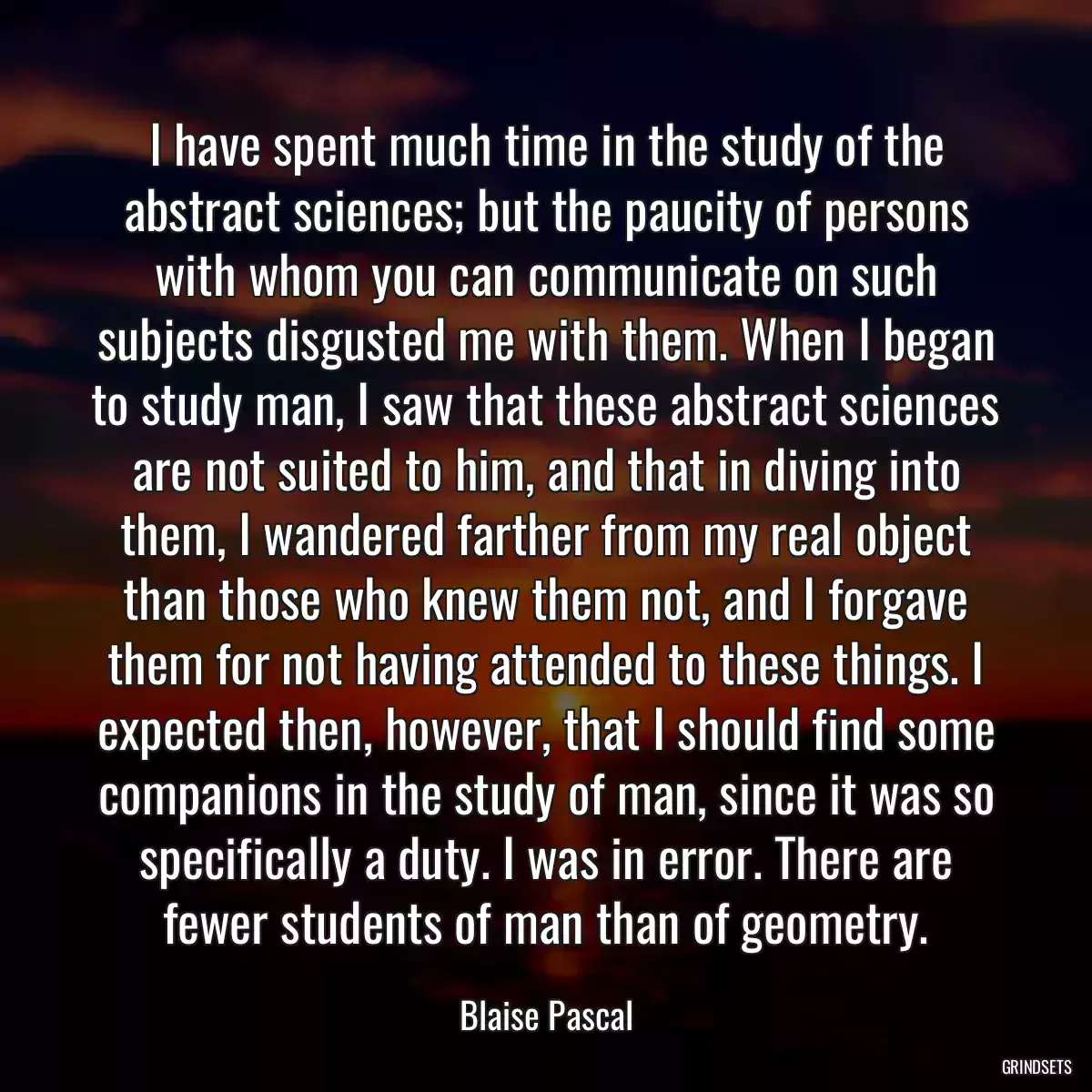 I have spent much time in the study of the abstract sciences; but the paucity of persons with whom you can communicate on such subjects disgusted me with them. When I began to study man, I saw that these abstract sciences are not suited to him, and that in diving into them, I wandered farther from my real object than those who knew them not, and I forgave them for not having attended to these things. I expected then, however, that I should find some companions in the study of man, since it was so specifically a duty. I was in error. There are fewer students of man than of geometry.