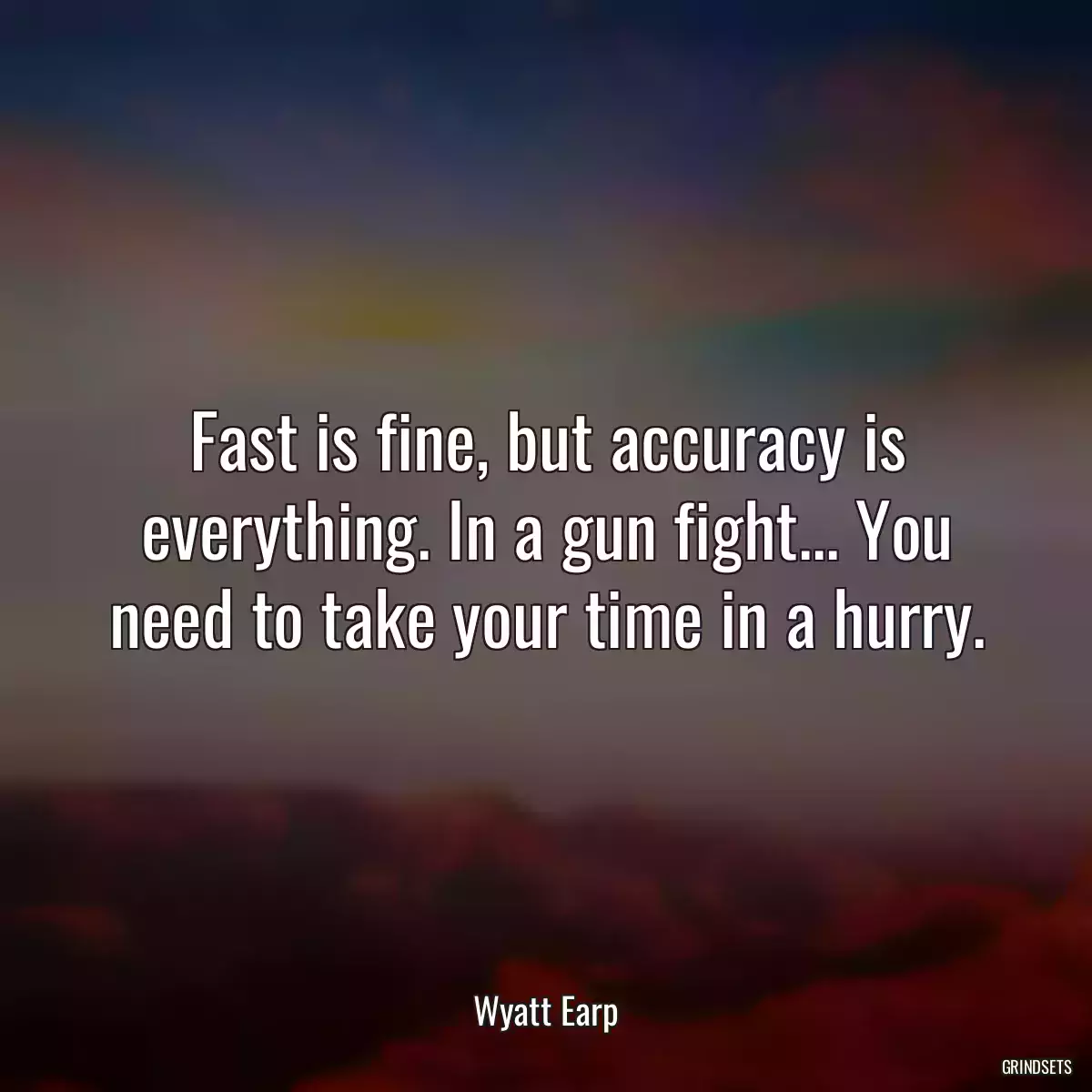 Fast is fine, but accuracy is everything. In a gun fight... You need to take your time in a hurry.