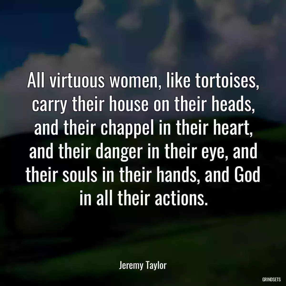 All virtuous women, like tortoises, carry their house on their heads, and their chappel in their heart, and their danger in their eye, and their souls in their hands, and God in all their actions.