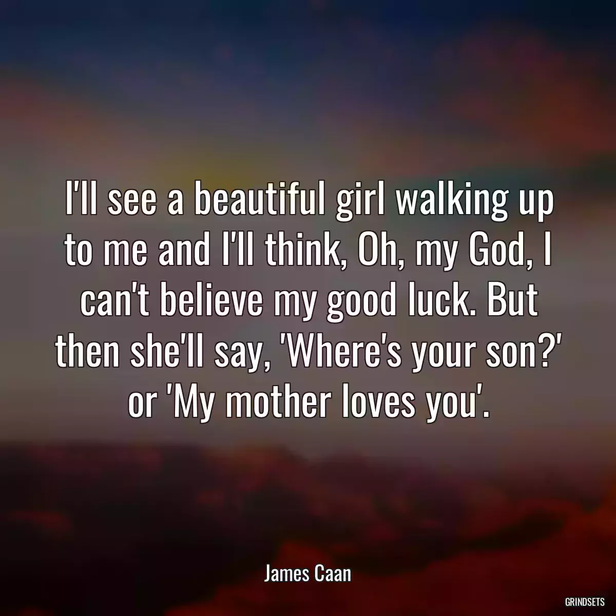 I\'ll see a beautiful girl walking up to me and I\'ll think, Oh, my God, I can\'t believe my good luck. But then she\'ll say, \'Where\'s your son?\' or \'My mother loves you\'.