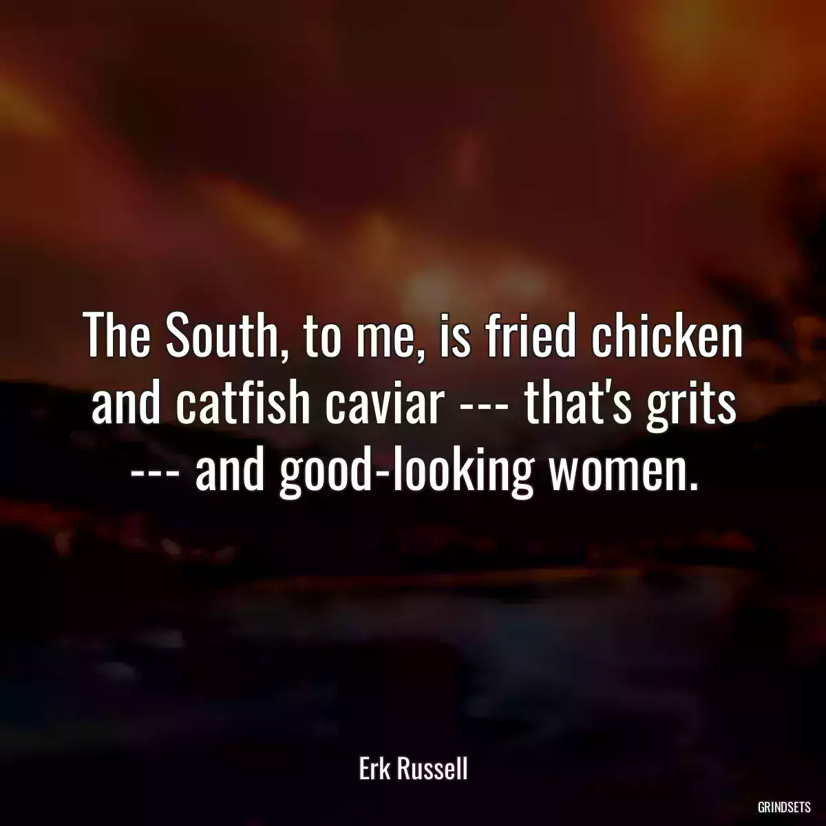 The South, to me, is fried chicken and catfish caviar --- that\'s grits --- and good-looking women.